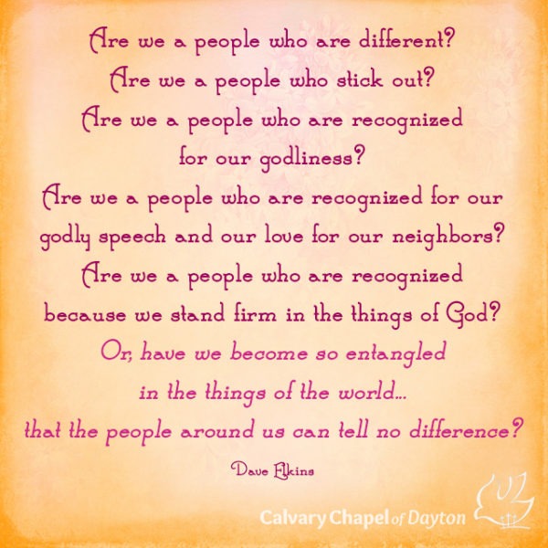 Are we a people who are different? Are we a people who stick out? Are we a people who are recognized for our godliness? Are we a people who are recognized for our godly speech and our love for our neighbors? Are we a people who are recognized because we stand firm in the things of God? Or, have we become so entangled in the things of the world...that the people around us can tell no difference?