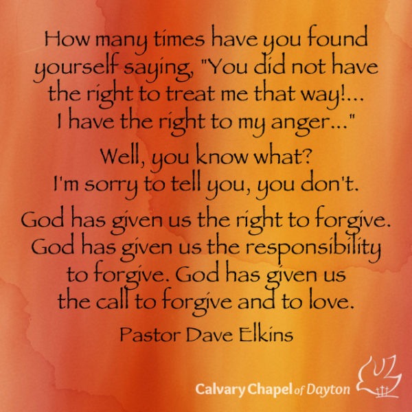 How many times have you found yourself saying, "You did not have the right to treat me that way!... I have the right to my anger..." Well, you know what? I'm sorry to tell you, you don't. God has given us the right to forgive. God has given us the responsibility to forgive. God has given us the call to forgive and to love.