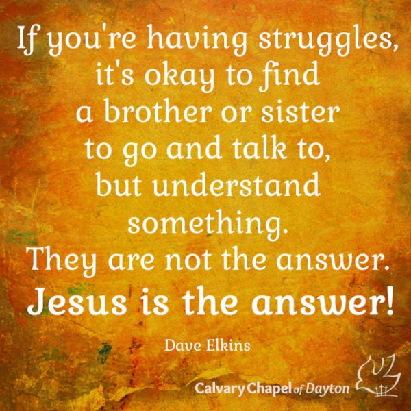 If you're having struggles, it's okay to find a brother or sister to go and talk to, but understand something. They are not the answer. Jesus is the answer!