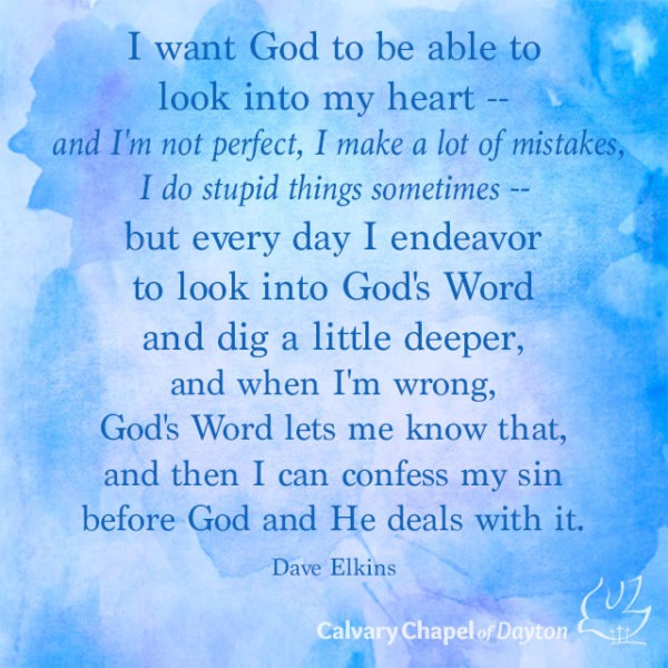 I want God to be able to look into my heart -- and I'm not perfect, I make a lot of mistakes, I do stupid things sometimes -- but every day I endeavor to look into God's Word and dig a little deeper, and when I'm wrong, God's Word lets me know that, and then I can confess my sin before God and He deals with it.