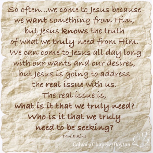 So often...we come to Jesus because we want something from Him, but Jesus knows the truth of what we truly need from Him. We can come to Jesus all day long with our wants and our desires, but Jesus is going to address the real issue with us. The real issue is, what is it that we truly need? Who is it that we truly need to be seeking?