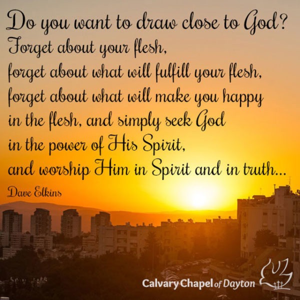 Do you want to draw close to God? Forget about your flesh, forget about what will fulfill your flesh, forget about what will make you happy in the flesh, and simply seek God in the power of His Spirit, and worship Him in Spirit and in truth...