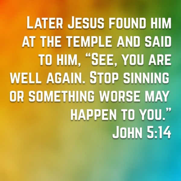 Later Jesus found him at the temple and said to him, "See, you are well again. Stop sinning or something worse may happen to you."