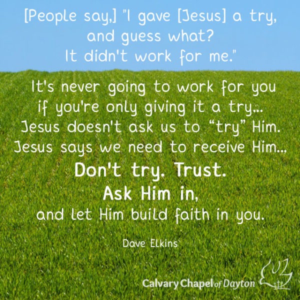 [People say,] "I gave [Jesus] a try, and guess what? It didn't work for me." It's never going to work for you if you're only giving it a try... Jesus doesn't ask us to "try" Him. Jesus says we need to receive Him... Don't try. Trust. Ask Him in, and let Him build faith in you.