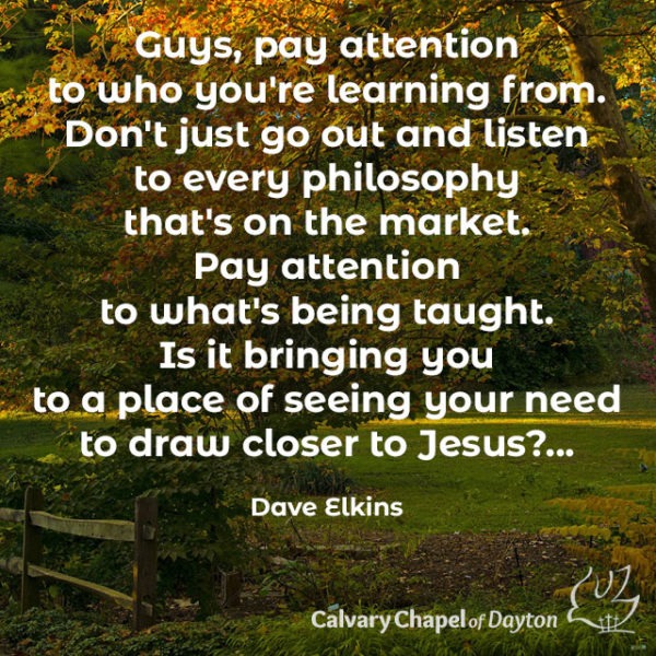 Guys, pay attention to who you're learning from. Don't just go out and listen to every philosophy that's on teh market. Pay attention to what's being taught. Is it bringing you to a place of seeing your need to draw closer to Jesus?