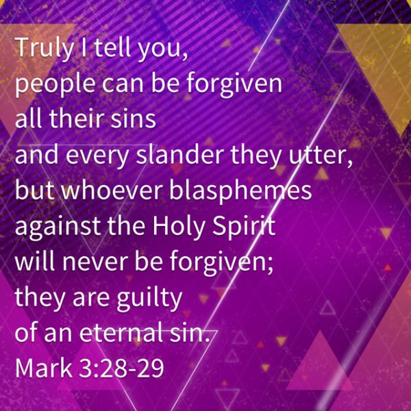 Truly I tell you, people can be forgiven all their sins and every slander they utter, but whoever blasphemes against the Holy Spirit will never be forgive; they are guilty of an eternal sin.