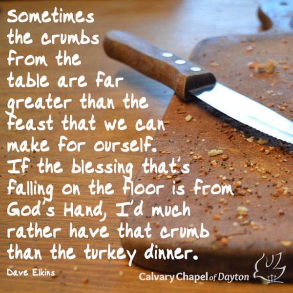 Sometimes the crumbs from the table are far greater than the feast that we can make for ourself. If the blessing that's falling on the floor is from God's Hand, I'd much rather have that crumb than the turkey dinner.