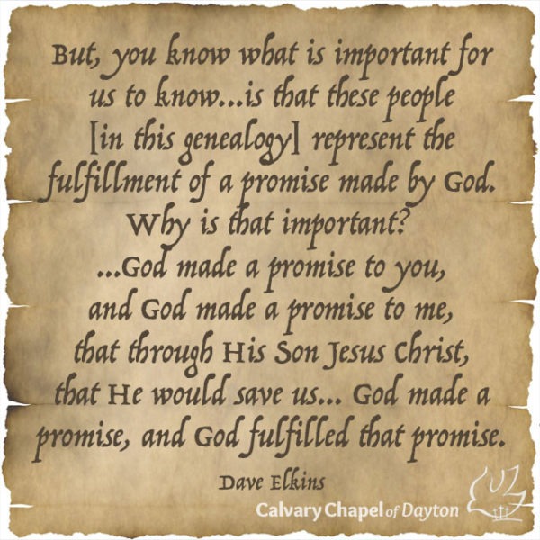 But, you know what is important for us to know...is that these people [in this genealogy] represent the fulfillment of a promise made by God. Why is that important? ...God made a promise to you, and God made a promise to me, that through His Son Jesus Christ, that He would save us... God made a promise, and God fulfilled that promise.