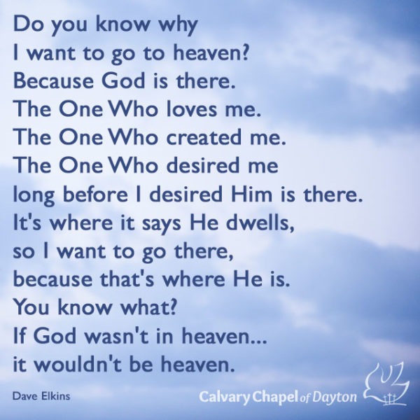 Do you know why I want to go to heaven? Because God is there. The One Who loves me. The One Who created me. The One Who desired me long before I desired Him is there. It's where it says He dwells, so I want to go there, because that's where He is. You know what/ If God wasn't in heaven...it wouldn't be heaven.