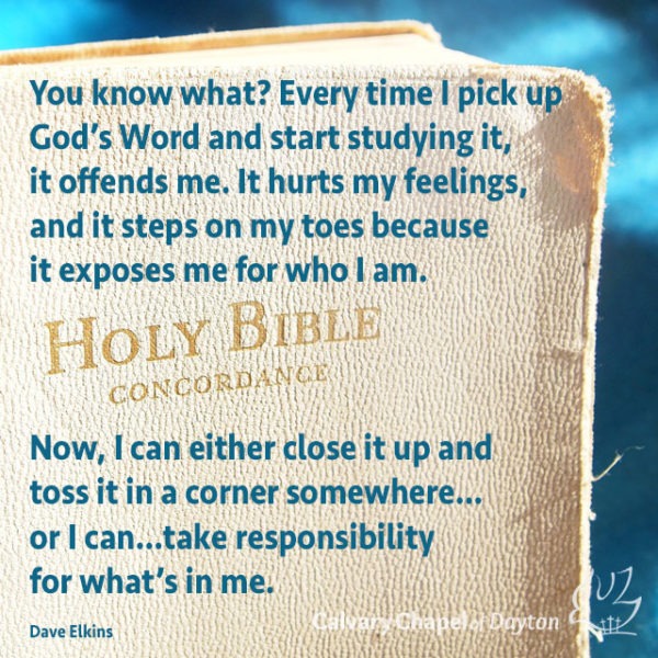 You know what? Every time I pick up God's Word and start studying it, it offends me. It hurts my feelings, and it steps on my toes because it exposes me for who I am. Now, I can either close it up and toss it in a corner somewhere...or I can...take responsibility for what's in it.