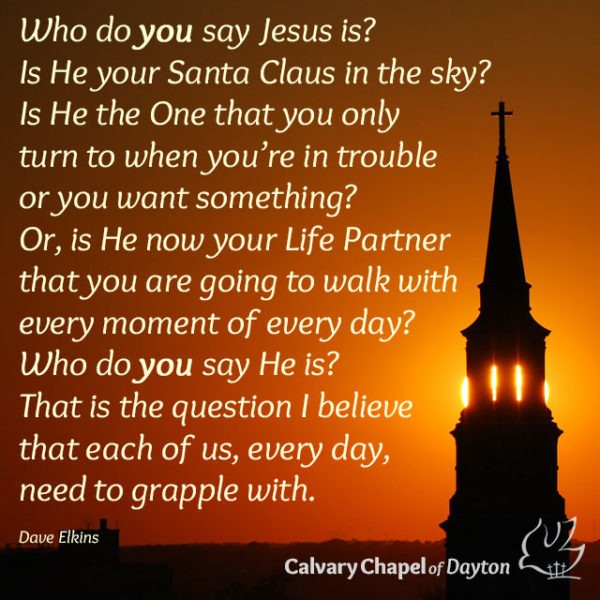 Who do you say Jesus is? Is He your Santa Claus in the sky? Is He the One that you only turn to when you're in trouble or you want something? Or, is He now your Life Partner that you are going to walk with every moment of every day? Who do you say He is? That is the question I believe that each of us, every day, need to grapple with.