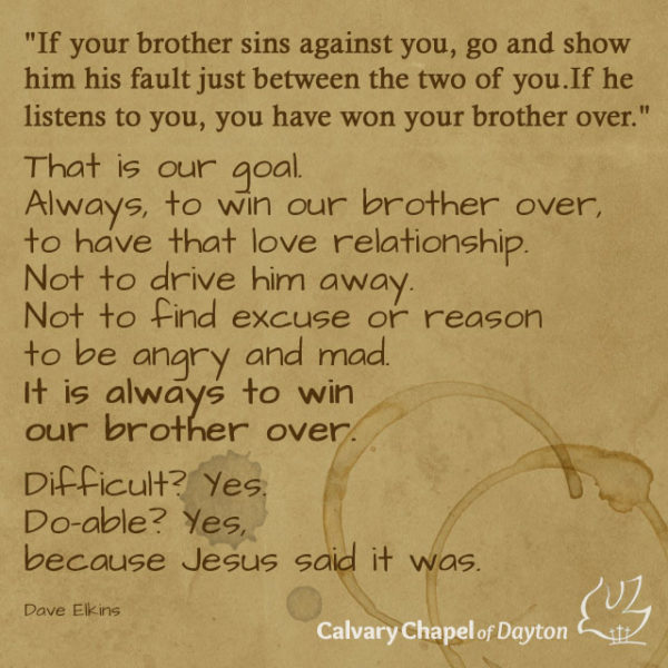 That is our goal. Always to win our brother over, to have that love relationship. Not to drive him away. Not to find excuse or reason to be angry and mad. It is always to win our brother over. Difficult? Yes. Do-able? Yes, because Jesus said it was.