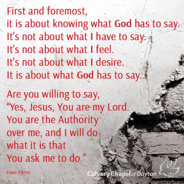 First and foremost, it is about knowing what God has to say. It's not about what I have to say. It's not about what I feel. It's not about what I desire. It is about what God has to say... Are you willing to say, "Yes, Jesus, You are my Lord. You are the Authority over me, and I will  do what it is that You ask me to do."