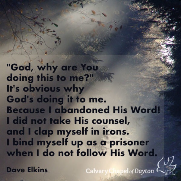 "God, why are You doing this to me?" It's obvious why God's doing it to me. Because I abandoned His Word! I did not take His counsel, and I clap myself in irons. I bind myself up as a prisoner when I do not follow His Word.