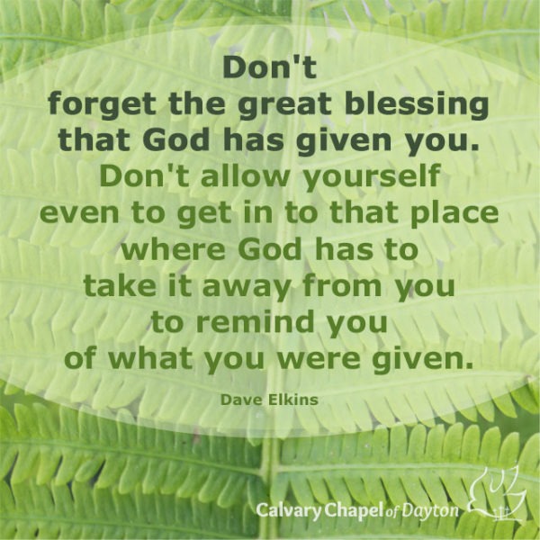 Don't forget the great blessing that God has given you. Don't allow yourself even to get in to that place where God has to take it away from you to remind you of what you were given.