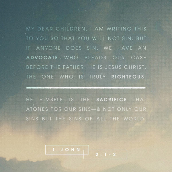 My dear children, I am writing this to you so that you will not sin. But if anyone does sin, we have an advocate who pleads our case before the Father. He is Jesus Christ, the One Who is truly righteous. He, Himself, is the sacrifice that atones for our sins --- and not only our sins but the sins of all the world.