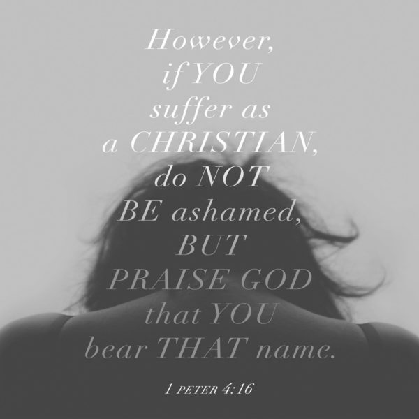However, if you suffer as a Christian, do not be ashamed, but praise God that you bear that name.