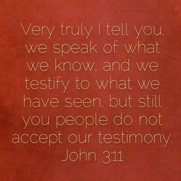 Very truly I tell you, we speak of what we know, and we testify to what we have seen, but still you people do not accept our testimony.