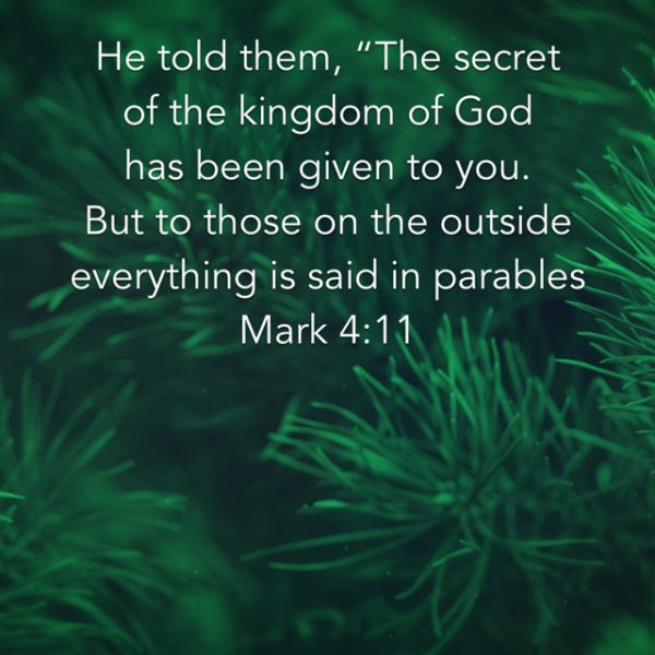 He told them, "The secret of the kingdom of God has been given to you. But to those on the outside everything is said in parables.