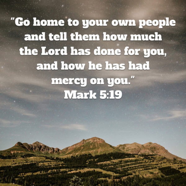 Go home to your own people and tell them how much the Lord has done for you, and how He has had mercy on you.