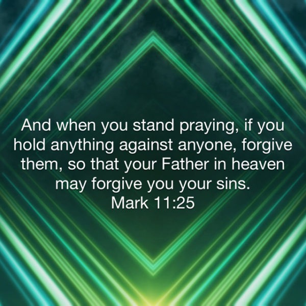 And when you stand praying, if you hold anything against anyone, forgive them, so that your Father in heaven may forgive you your sins.