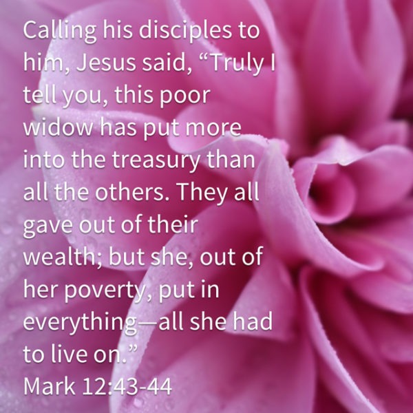 Calling his disciples to him, Jesus said, "Truly I tell you, this poor widow has put more into the treasury than all the others. They all gave out of their wealth; but she, out of her poverty, put in everything -- all she had to live on.