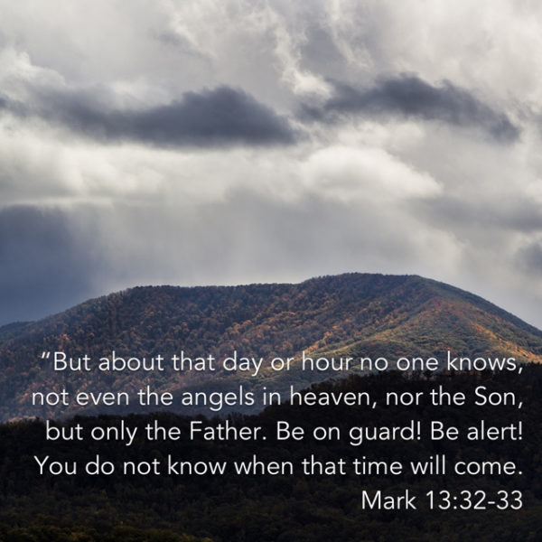 But about that day or hour no one knows, not even the angels in heaven, nor the Son, but only the Father. Be on guard! Be alert! You do not know when that time will come.