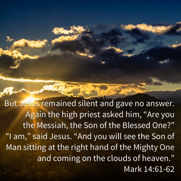 But Jesus remained silent and gave no answer. Again the high priest asked him, "Are You the Messiah, the Son of the Blessed One?" "I am," said Jesus. "And you will see the Son of Man sitting at the right hand of the Mighty One and coming on the clouds of heaven."