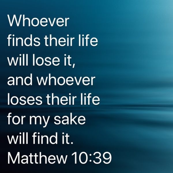 Whoever finds their life will lose it, and whoever loses their life for my sake will find it.