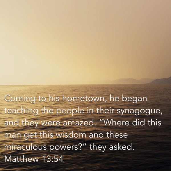 Coming to his hometown, he began teaching the people in their synagogue, and they were amazed. "Where did this Man get this wisdom and these miraculous powers?"