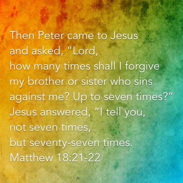 Then Peter came to Jesus and asked, "Lord, how many times shall I forgive my brother or sister who sins against me? Up to seven times?" Jesus answered, "I tell you, not seven times, but seventy-seven times."