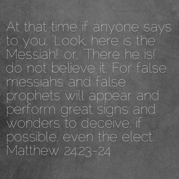 At that time if anyone says to you, "Look, here is the Messiah!" or "There he is!" do not believe it. For false messiahs and false prophets will appear and perform great signs and wonders to deceive, if possible, even the elect.
