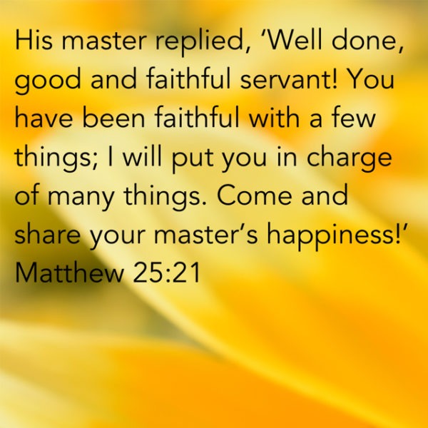 His master replied, "Well done, good and faithful servant! You have been faithful with a few things; I will put you in charge of many things. Come and share your master's happiness!"