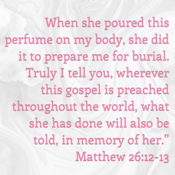 When she poured this perfume on My body, she did it to prepare Me for burial. Truly I tell you, wherever this gospel is preached throughout the world, what she has done will also be told, in memory of her.