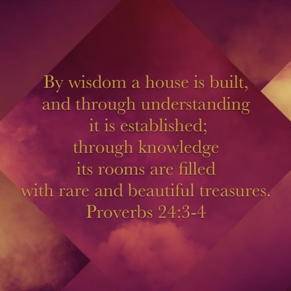 By wisdom a house is built, and through understanding it is established; through knowledge its rooms are filled with rare and beautiful treasures.