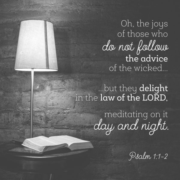 Oh, the joys of those who do not follow the advice of the wicked... but they delight in the law of the Lord, meditating on it day and night.