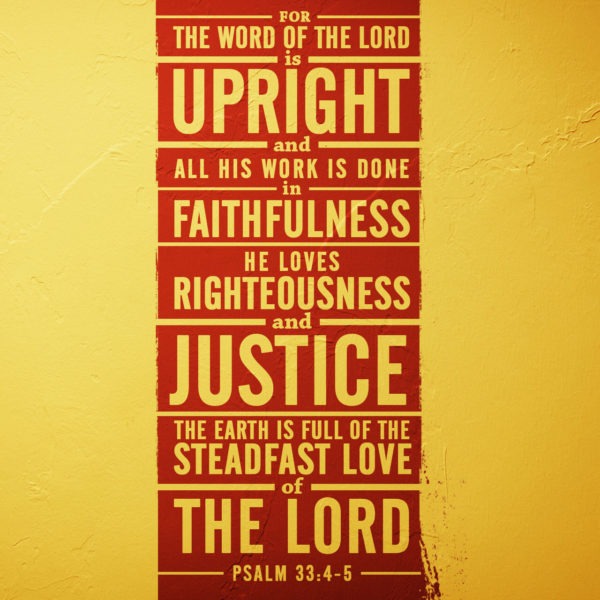 For the Word of the Lord is upright and all His work is done in faithfulness. He loves righteousness and justice. The earth is full of the steadfast love of the Lord.