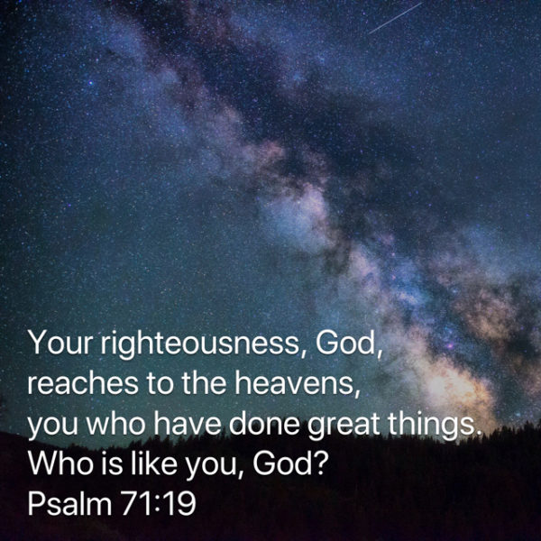 Your righteousness, God, reaches to the heavens, You Who have done great things. Who is like You, God?