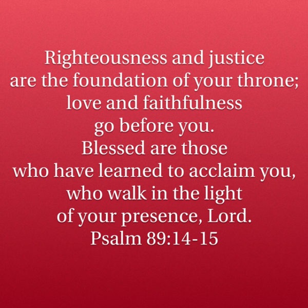Righteousness and justice are the foundation of Your throne; love and faithfulness go before You. Blessed are those who have learned to acclaim You, who walk in the light of Your presence, Lord.