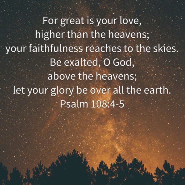 For great is Your love, higher than the heavens; Your faithfulness reaches to the skies. Be exalted, O God, above the heavens; let Your glory be over all the earth.