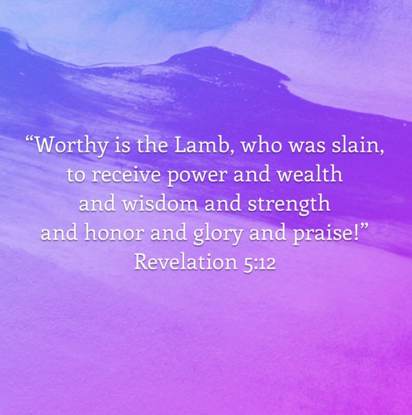 Worthy is the Lamb, who was slain, to receive power and wealth and wisdom and strength and honor and glory and praise!