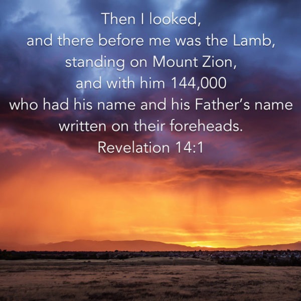 Then I looked, and there before me was the Lamb, standing on Mount Zion, and with Him 144,000 who had His Name and His Father's Name written on their foreheads.