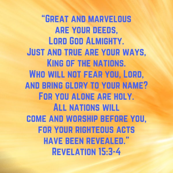Great and marvelous are Your deeds, Lord God Almighty. Just and true are Your ways, King of the nations. Who will not fear You, Lord, and bring glory to Your Name? For You alone are holy. All nations will come and worship before You, for Your righteous acts have been revealed.