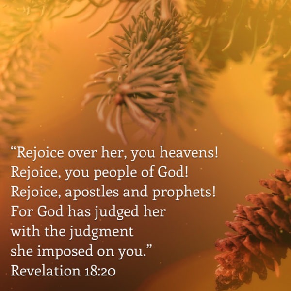 Rejoice over her, you heavens! Rejoice, you people of God! Rejoice, apostles and prophets! For God has judged her with the judgment she impossed on you.