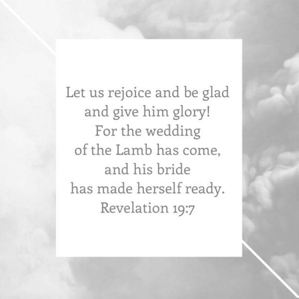 Let us rejoice and be glad and give Him glory! For the wedding of the Lamb has come, and his bride has made herself ready.