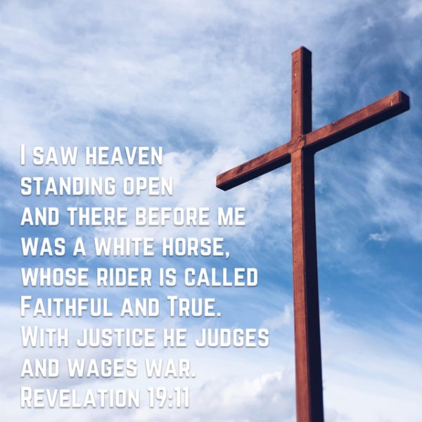 I saw heaven standing open and there before me was a white horse, whose rider is called Faithful and True. With justice He judges and wages war.