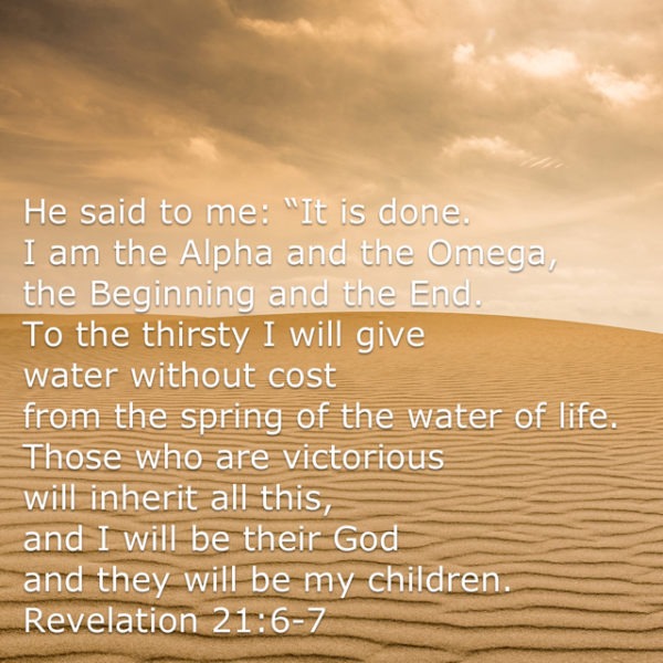 He said to me: "It is done. I am the Alpha and the Omega, the Beginning and the End. To the thirsty I will give water without cost from the spring of the water of life. Those who are victorious will inherit all this, and I will be their God and they will be my children.