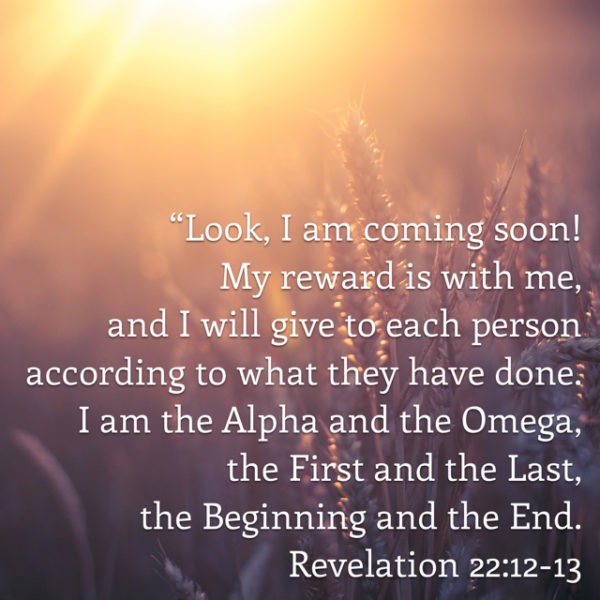Look, I am coming soon! My reward is with me, and I will give to each person according to what they have done. I am the Alpha and the Omega, the First and the Last, the Beginning and the End.